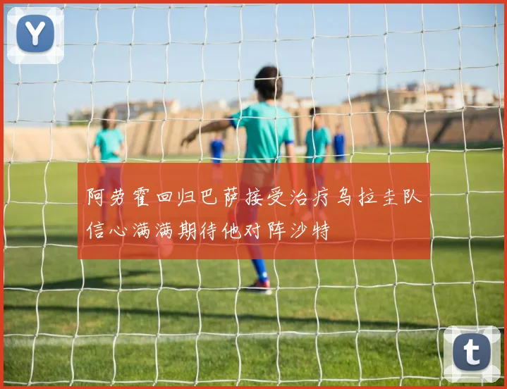 阿劳霍回归巴萨接受治疗乌拉圭队信心满满期待他对阵沙特