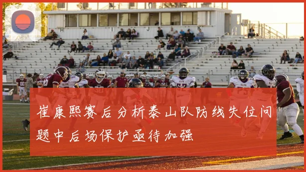 崔康熙赛后分析泰山队防线失位问题中后场保护亟待加强