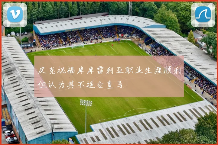 皮克祝福库库雷利亚职业生涯顺利但认为其不适合皇马