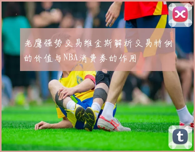 老鹰强势交易维金斯解析交易特例的价值与NBA消费券的作用