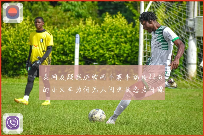 美网友疑惑连续两个赛季场均22分的小火车为何无人问津状态为何骤降