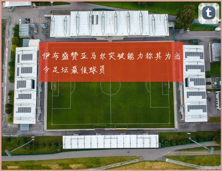伊布盛赞亚马尔突破能力称其为当今足坛最佳球员