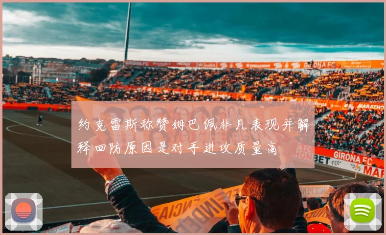 约克雷斯称赞姆巴佩非凡表现并解释回防原因是对手进攻质量高