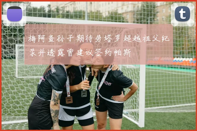 梅阿查孙子期待劳塔罗超越祖父纪录并透露曾建议签约帕斯