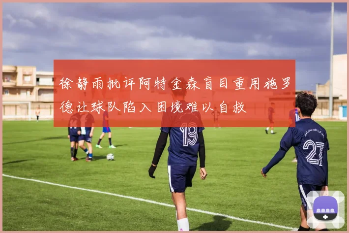 徐静雨批评阿特金森盲目重用施罗德让球队陷入困境难以自救