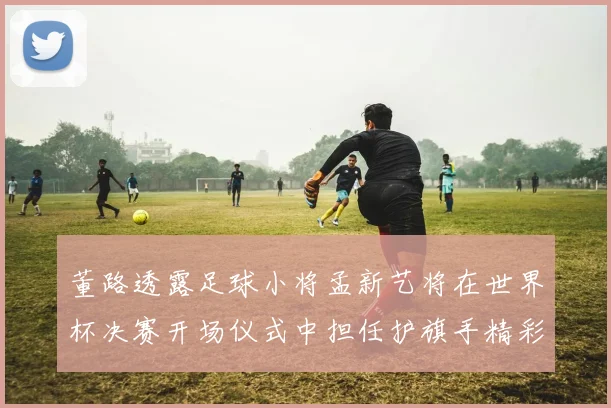 董路透露足球小将孟新艺将在世界杯决赛开场仪式中担任护旗手精彩亮相