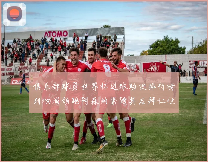 俱乐部球员世界杯进球助攻排行榜利物浦领跑阿森纳紧随其后拜仁位列第三