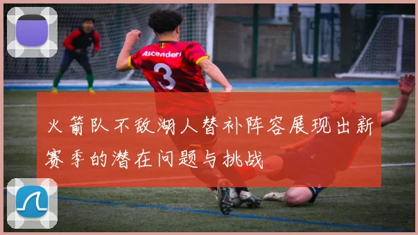 火箭队不敌湖人替补阵容展现出新赛季的潜在问题与挑战