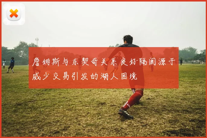 詹姆斯与东契奇关系良好隔阂源于威少交易引发的湖人困境