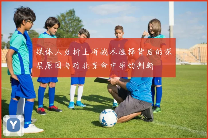 媒体人分析上海战术选择背后的深层原因与对北京命中率的判断