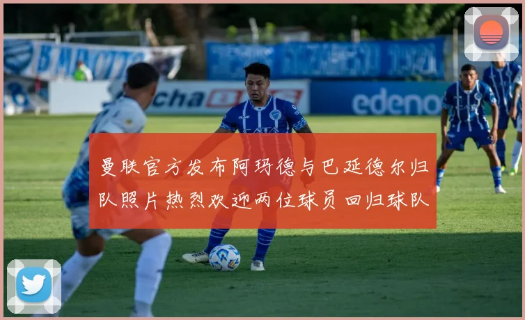 曼联官方发布阿玛德与巴延德尔归队照片热烈欢迎两位球员回归球队