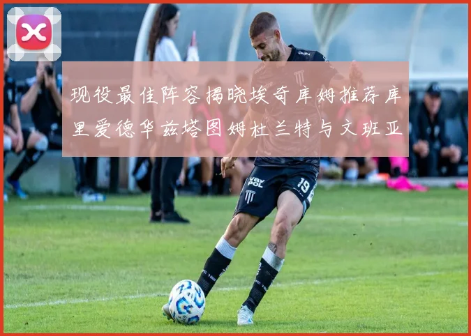 现役最佳阵容揭晓埃奇库姆推荐库里爱德华兹塔图姆杜兰特与文班亚马