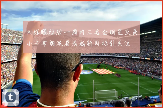 火媒曝短短一周内三名全明星交易小卡布朗浓眉或成新目标引关注